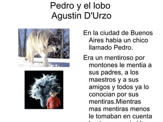 Pedro y el lobo
Agustin D'Urzo
        En la ciudad de Buenos
         Aires habia un chico
         llamado Pedro.
        Era un mentiroso por
          montones le mentia a
          sus padres, a los
          maestros y a sus
          amigos y todos ya lo
          conocian por sus
          mentiras.Mientras
          mas mentiras menos
          le tomaban en cuenta
 