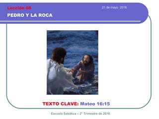 21 de mayo 2016
PEDRO Y LA ROCA
TEXTO CLAVE: Mateo 16:15
Escuela Sabática – 2° Trimestre de 2016
Lección 08
 
