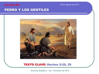 29 de agosto de 2015
PEDRO Y LOS GENTILES
TEXTO CLAVE: Hechos 2:39, 39
Escuela Sabática – 3er. Trimestre de 2015
Lección 09
 