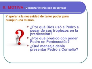 Y apelar a la necesidad de tener poder para
cumplir una misión.
II. MOTIVA (Despertar interés con preguntas)
 ¿Por qué Dios usó a Pedro a
pesar de sus tropiezos en la
predicación?
 ¿Por qué predicó con poder
Pedro en Pentecostés?
 ¿Qué mensaje debía
presentar Pedro a Cornelio?
 