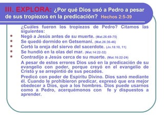 ¿Cuáles fueron los tropiezos de Pedro? Citamos las
siguientes:
 Negó a Jesús antes de su muerte. (Mat.26:69-75)
 Se quedó dormido en Getsemaní. (Mat.26:36-46)
 Cortó la oreja del siervo del sacerdote. (Jn.18:10, 11)
 Se hundió en la olas del mar. (Mat.14:22-32)
 Contradijo a Jesús cerca de su muerte. (Mat.16:22-24)
A pesar de estos errores Dios usó en la predicación de su
evangelio con poder, porque creyó en el evangelio de
Cristo y se arrepintió de sus pecados.
Predicó con poder de Espíritu Divino. Dios sanó mediante
él. Cuando le prohibieron predicar, expresó que era mejor
obedecer a Dios, que a los hombres. Dios puede usarnos
como a Pedro, acerquémonos con fe y dispuestos a
aprender.
III. EXPLORA: ¿Por qué Dios usó a Pedro a pesar
de sus tropiezos en la predicación? Hechos 2:5-39
 