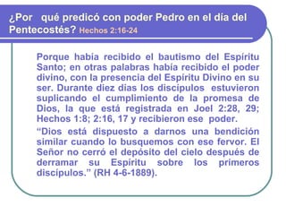 Porque había recibido el bautismo del Espíritu
Santo; en otras palabras había recibido el poder
divino, con la presencia del Espíritu Divino en su
ser. Durante diez días los discípulos estuvieron
suplicando el cumplimiento de la promesa de
Dios, la que está registrada en Joel 2:28, 29;
Hechos 1:8; 2:16, 17 y recibieron ese poder.
“Dios está dispuesto a darnos una bendición
similar cuando lo busquemos con ese fervor. El
Señor no cerró el depósito del cielo después de
derramar su Espíritu sobre los primeros
discípulos.” (RH 4-6-1889).
¿Por qué predicó con poder Pedro en el día del
Pentecostés? Hechos 2:16-24
 