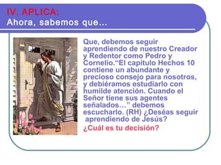 Que, debemos seguir
aprendiendo de nuestro Creador
y Redentor como Pedro y
Cornelio.“El capítulo Hechos 10
contiene un abundante y
precioso consejo para nosotros,
y debiéramos estudiarlo con
humilde atención. Cuando el
Señor tiene sus agentes
señalados…” debemos
escucharlo. (RH) ¿Deséas seguir
aprendiendo de Jesús?
¿Cuál es tu decisión?
IV. APLICA:
Ahora, sabemos que…
 