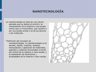 NANOTECNOLOGÍA La nanotecnología se trata de una ciencia aplicada que se dedica al control y la manipulación de la materia a una escala menor que un micrómetro, que vendría a ser una escala similar a la de los átomos y las moléculas.  *Definición del concepto de nanoteconología: La nanotecnología es el estudio, diseño, creación, síntesis, manipulación y aplicación de materiales, aparatos y sistemas funcionales a través del control de la materia a nano escala, y la explotación de fenómenos y propiedades de la materia a nano escala. 
