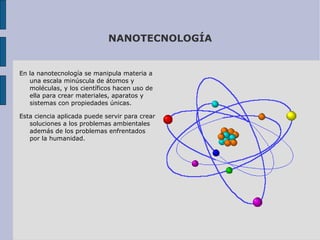 NANOTECNOLOGÍA En la nanotecnología se manipula materia a una escala minúscula de átomos y moléculas, y los científicos hacen uso de ella para crear materiales, aparatos y sistemas con propiedades únicas.  Esta ciencia aplicada puede servir para crear soluciones a los problemas ambientales además de los problemas enfrentados por la humanidad. 