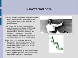 NANOTECNOLOGÍA En 1965, Richard Feynman, premio Nobel de Física, fue laprimera persona en hacer referencia a la nanotecnología y a sus posibilidades.  En el desarrollo de esta área científica, cuando se determinó que el ADN es la molécula principal que actúa en la regulación de todos los procesos del organismo, se pensó que aquella molécula podía usarse para solucionar muchos problemas de la humanidad.  Desde entonces ha habido una gran fascinación por la investigación de las moléculas, tanto en el ámbito de los materiales inertes como en el de las moléculas orgánicas. En varios experimentos se pudo modificar la estructura de las moléculas, como en el caso de los polímeros o plásticos. 