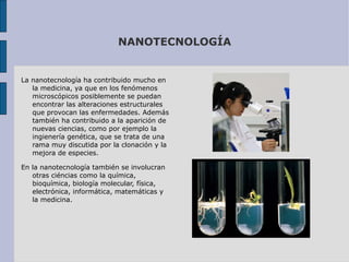 NANOTECNOLOGÍA La nanotecnología ha contribuido mucho en la medicina, ya que en los fenómenos microscópicos posiblemente se puedan encontrar las alteraciones estructurales que provocan las enfermedades. Además también ha contribuido a la aparición de nuevas ciencias, como por ejemplo la ingienería genética, que se trata de una rama muy discutida por la clonación y la mejora de especies. En la nanotecnología también se involucran otras ciéncias como la química, bioquímica, biología molecular, física, electrónica, informática, matemáticas y la medicina.  