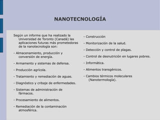 NANOTECNOLOGÍA Según un informe que ha realizado la Universidad de Toronto (Canadá) las aplicaciones futuras más prometedoras de la nanotecnología son: - Almacenamiento, producción y conversión de energía. - Armamento y sistemas de defensa. - Producción agrícola. - Tratamiento y remediación de aguas. - Diagnóstico y cribaje de enfermedades. - Sistemas de administración de fármacos. - Procesamiento de alimentos. - Remediación de la contaminación atmosférica. - Construcción - Monitorización de la salud. - Detección y control de plagas. - Control de desnutrición en lugares pobres. - Informática. - Alimentos transgénicos. - Cambios térmicos moleculares (Nanotermología). 