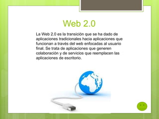 Web 2.0
La Web 2.0 es la transición que se ha dado de
aplicaciones tradicionales hacia aplicaciones que
funcionan a través del web enfocadas al usuario
final. Se trata de aplicaciones que generen
colaboración y de servicios que reemplacen las
aplicaciones de escritorio.
 