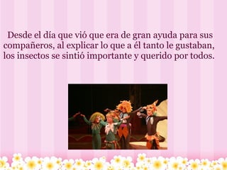       Desde el día que vió que era de gran ayuda para sus compañeros, al explicar lo que a él tanto le gustaban, los insectos se sintió importante y querido por todos. 