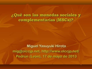 ¿Qué son las monedas sociales y¿Qué son las monedas sociales y
complementarias (MSCs)?complementarias (MSCs)?
Miguel Yasuyuki HirotaMiguel Yasuyuki Hirota
mig@olccjp.net, http://www.olccjp.net/mig@olccjp.net, http://www.olccjp.net/
Pedrún (León), 17 de mayo de 2013Pedrún (León), 17 de mayo de 2013
 