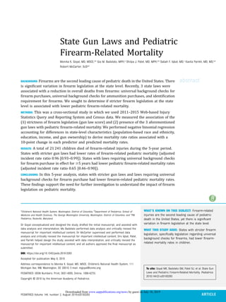 State Gun Laws and Pediatric
Firearm-Related Mortality
Monika K. Goyal, MD, MSCE,a,b
Gia M. Badolato, MPH,a
Shilpa J. Patel, MD, MPH,a,b
Sabah F. Iqbal, MD,c
Kavita Parikh, MD, MS,a,b
Robert McCarter, ScDa,b
abstractBACKGROUND: Firearms are the second leading cause of pediatric death in the United States. There
is signiﬁcant variation in ﬁrearm legislation at the state level. Recently, 3 state laws were
associated with a reduction in overall deaths from ﬁrearms: universal background checks for
ﬁrearm purchases, universal background checks for ammunition purchases, and identiﬁcation
requirement for ﬁrearms. We sought to determine if stricter ﬁrearm legislation at the state
level is associated with lower pediatric ﬁrearm-related mortality.
METHODS: This was a cross-sectional study in which we used 2011–2015 Web-based Injury
Statistics Query and Reporting System and Census data. We measured the association of the
(1) strictness of ﬁrearm legislation (gun law score) and (2) presence of the 3 aforementioned
gun laws with pediatric ﬁrearm-related mortality. We performed negative binomial regression
accounting for differences in state-level characteristics (population-based race and ethnicity,
education, income, and gun ownership) to derive mortality rate ratios associated with a
10-point change in each predictor and predicted mortality rates.
RESULTS: A total of 21 241 children died of ﬁrearm-related injuries during the 5-year period.
States with stricter gun laws had lower rates of ﬁrearm-related pediatric mortality (adjusted
incident rate ratio 0.96 [0.93–0.99]). States with laws requiring universal background checks
for ﬁrearm purchase in effect for $5 years had lower pediatric ﬁrearm-related mortality rates
(adjusted incident rate ratio 0.65 [0.46–0.90]).
CONCLUSIONS: In this 5-year analysis, states with stricter gun laws and laws requiring universal
background checks for ﬁrearm purchase had lower ﬁrearm-related pediatric mortality rates.
These ﬁndings support the need for further investigation to understand the impact of ﬁrearm
legislation on pediatric mortality.
WHAT’S KNOWN ON THIS SUBJECT: Firearm-related
injuries are the second leading cause of pediatric
death in the United States, yet there is signiﬁcant
variation in ﬁrearm legislation at the state level.
WHAT THIS STUDY ADDS: States with stricter ﬁrearm
legislation, speciﬁcally legislation regarding universal
background checks for ﬁrearms, had lower ﬁrearm-
related mortality rates in children.
To cite: Goyal MK, Badolato GM, Patel SJ, et al. State Gun
Laws and Pediatric Firearm-Related Mortality. Pediatrics.
2019;144(2):e20183283
a
Children’s National Health System, Washington, District of Columbia; b
Department of Pediatrics, School of
Medicine and Health Sciences, The George Washington University, Washington, District of Columbia; and c
PM
Pediatrics, Rockville, Maryland
Dr Goyal conceptualized and designed the study, drafted the initial manuscript, and assisted with
data analysis and interpretation; Ms Badolato performed data analysis and critically revised the
manuscript for important intellectual content; Dr McCarter supervised and performed data
analysis and critically revised the manuscript for important intellectual content; Drs Iqbal, Patel,
and Parikh helped design the study, assisted with data interpretation, and critically revised the
manuscript for important intellectual content; and all authors approved the ﬁnal manuscript as
submitted.
DOI: https://doi.org/10.1542/peds.2018-3283
Accepted for publication May 6, 2019
Address correspondence to Monika K. Goyal, MD, MSCE, Children’s National Health System, 111
Michigan Ave, NW, Washington, DC 20010. E-mail: mgoyal@cnmc.org
PEDIATRICS (ISSN Numbers: Print, 0031-4005; Online, 1098-4275).
Copyright © 2019 by the American Academy of Pediatrics
PEDIATRICS Volume 144, number 2, August 2019:e20183283 ARTICLE
by guest on July 18, 2019www.aappublications.org/newsDownloaded from
 