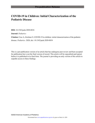 Pre-publication Release
©2020 American Academy of Pediatrics
COVID-19 in Children: Initial Characterization of the
Pediatric Disease
DOI: 10.1542/peds.2020-0834
Journal: Pediatrics
Citation: Cruz A, Zeichner S. COVID-19 in children: initial characterization of the pediatric
disease. Pediatrics. 2020; doi: 10.1542/peds.2020-0834
This is a pre-publication version of an article that has undergone peer review and been accepted
for publication but is not the final version of record. This article will be copyedited and typeset
before it is published in its final form. The journal is providing an early version of this article to
expedite access to these findings.
by guest on March 16, 2020www.aappublications.org/newsDownloaded from
 