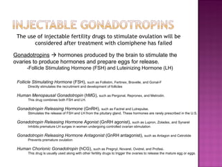 The use of injectable fertility drugs to stimulate ovulation will be  considered after treatment with clomiphene has failed Gonadotropins     hormones produced by the brain to stimulate the ovaries to produce hormones and prepare eggs for release. -Follicle Stimulating Hormone (FSH) and Luteinizing Hormone (LH) Follicle Stimulating Hormone  (FSH),  such as Follistim, Fertinex, Bravelle, and Gonal-F  Directly stimulates the recruitment and development of follicles Human Menopausal Gonadotropin  (hMG),  such as Pergonal, Repronex, and Metrodin.  This drug combines both FSH and LH.  Gonadotropin Releasing Hormone  (GnRH),  such as Factrel and Lutrepulse.  Stimulates the release of FSH and LH from the pituitary gland. These hormones are rarely prescribed in the U.S.  Gonadotropin Releasing Hormone Agonist  (GnRH agonist),  such as Lupron, Zoladex, and Synarel  Inhibits premature LH surges in women undergoing controlled ovarian stimulation Gonadotropin Releasing Hormone Antagonist  (GnRH antagonist),  such as Antagon and Cetrotide  Prevents premature ovulation Human Chorionic Gonadotropin  (hCG),  such as Pregnyl, Novarel, Ovidrel, and Profasi.  This drug is usually used along with other fertility drugs to trigger the ovaries to release the mature egg or eggs.  