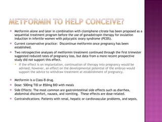 Metformin alone and later in combination with clomiphene citrate has been proposed as a sequential treatment program before the use of gonadotropin therapy for ovulation induction in infertile women with polycystic ovary syndrome (PCOS). Current conservative practice:  Discontinue metformin once pregnancy has been established.  Two retrospective analyses of metformin treatment continued through the first trimester suggested reduced rates of pregnancy loss, but data from a more recent prospective study did not support this effect.  If the effect is on implantation, continuation of therapy into pregnancy would be advised; however, an effect on the developmental potential of the embryo would support the advice to withdraw treatment at establishment of pregnancy. Metformin is a Class-B drug. Dose: 500mg TID or 850mg BID with meals Side Effects: The most common are gastrointestinal side effects such as diarrhea, abdominal discomfort, nausea, and vomiting.  These effects are dose-related. Contraindications: Patients with renal, hepatic or cardiovascular problems, and sepsis. 