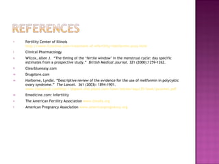 Fertility Center of Illinois  http://www.fcionline.com/treatment-of-infertility/metformin-pcos.html Clinical Pharmacology Wilcox, Allen J.  “The timing of the ‘fertile window’ in the menstrual cycle: day specific estimates from a prospective study.”  British Medical Journal . 321 (2000):1259-1262. Clearblueeasy.com Drugstore.com Harborne, Lyndal. “Descriptive review of the evidence for the use of metformin in polycystic ovary syndrome.”  The Lancet .  361 (2003): 1894-1901.  www.thelancet.comhttp://dspace.dial.pipex.com/town/estate/aquc35/book/pcosmet.pdf Emedicine.com: Infertility The American Fertility Association  www.theafa.org   American Pregnancy Association  www.americanpregnancy.org 