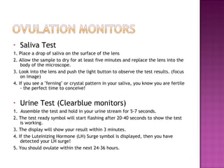 Saliva Test 1. Place a drop of saliva on the surface of the lens  2. Allow the sample to dry for at least five minutes and replace the lens into the body of the microscope.  3. Look into the lens and push the light button to observe the test results. (focus on image) 4. If you see a "ferning" or crystal pattern in your saliva, you know you are fertile - the perfect time to conceive! Urine Test (Clearblue monitors) 1.   Assemble the test and hold in your urine stream for 5-7 seconds.  2. The test ready symbol will start flashing after 20-40 seconds to show the test is working.  3. The display will show your result within 3 minutes. 4. If the Luteinizing Hormone (LH) Surge symbol is displayed, then you have detected your LH surge! 5. You should ovulate within the next 24-36 hours.  