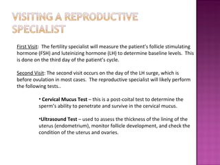 First Visit :  The fertility specialist will measure the patient’s follicle stimulating hormone (FSH) and luteinizing hormone (LH) to determine baseline levels.  This is done on the third day of the patient’s cycle. Second Visit : The second visit occurs on the day of the LH surge, which is before ovulation in most cases.  The reproductive specialist will likely perform the following tests.. Cervical Mucus Test  – this is a post-coital test to determine the sperm’s ability to penetrate and survive in the cervical mucus. Ultrasound Test  – used to assess the thickness of the lining of the uterus (endometrium), monitor follicle development, and check the condition of the uterus and ovaries.  
