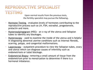 Hormone Testing  – evaluates levels of hormones contributing to the reproductive process such as LH, FSH, estradiol, progesterone, prolactin and more. Hysterosalpingogram  (HSG) – an x-ray of the uterus and fallopian tubes to identify any blockages. Hysteroscopy  – used to examine the inside of the uterus and is helpful in diagnosing abnormal uterine conditions such as internal fibroids, scarring, polyps, and congenital malformations.  Laparoscopy  - outpatient procedure to view the fallopian tubes, ovary and uterus which can diagnose causes of infertility such as endometriosis or tubal blockage.  Endometrial Biopsy - removing a small amount of tissue from the endometrium prior to menstruation to determine if there is a hormonal imbalance. Upon normal results from the previous tests,  the fertility specialist may pursue the following.. 