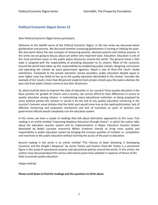 Political Economic Digest Series Samriddhi, The Prosperity Foundation
1
Political Economic Digest Series 12
Dear Political Economic Digest Series participant,
Welcome to the twelfth series of the Political Economic Digest. In the last series we discussed about
globalization and poverty. We discussed whether increasing globalization is hurting or helping the poor.
We also learnt about the two concepts of measuring poverty- absolute poverty and relative poverty. In
this series we are going to discuss about yet aother very important topic: Education. Education is one of
the most pertinent issues in the public policy discourses around the world. The general trend is that
state is assigned with the responsibility of providing education to its citizens. Most of the countries
around the world have taken up this responsibility by establishing public schools, designing curriculums
and operating the schools by some government agencies. Nepal is one of them.The result: hardly
satisfactory. Compared to the private education service providers, public education despite equal or
even higher costs has failed to live up to the quality education demanded in the market. Consider the
example of SLC results; more than 80 percent students from private schools pass the exams whereas the
pass rate from public schools comes to less than 30 percent.
So, what could be done to improve the state of education in our country? Since quality education is the
basic premise for growth of citizens and a country, we cannot afford to have differences in access to
quality education among citizens. Is nationalizing every educational institution as being proposed by
some political parties the solution or would it be the end of any quality education remaining in the
country? Common sense dictates that the latter part would come true as the rapid politicization, lack of
effective monitoring and evaluation mechanism and lack of incentives on parts of teachers and
government officials would completely ruin the education system.
In this series, we have a couple of readings that talk about alternative approaches to this issue. First
reading is an article entitled “Improving Nepalese Education through choice”, in which the author talks
about the education voucher system and its implementation in Nepal. Education Voucher System
developed by Nobel Laureate economist Milton Friedman intends to bring more quality and
responsibility in public education system by bringing the virtuous qualities of markets i.e. competition
and incentives to the public education without harming the access of the poor to education.
Second reading in the series is an article entitled “The Failures of State Schooling in Developing
Countries and the People’s Response” by James Tooley and Pauline Dixon.Mr Tooley is a prominent
figure in the study of educational systems and educational policies around the world. In this article, the
authors have discussed about the various alternatives poors have adopted in response of failure of the
State to provide quality education.
Happy reading!
Please scroll down to find the readings and the questions to think about.
 