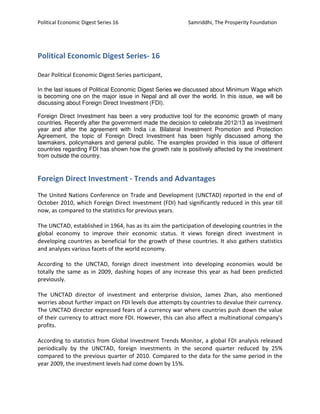 Political Economic Digest Series 16 Samriddhi, The Prosperity Foundation
Political Economic Digest Series- 16
Dear Political Economic Digest Series participant,
In the last issues of Political Economic Digest Series we discussed about Minimum Wage which
is becoming one on the major issue in Nepal and all over the world. In this issue, we will be
discussing about Foreign Direct Investment (FDI).
Foreign Direct Investment has been a very productive tool for the economic growth of many
countries. Recently after the government made the decision to celebrate 2012/13 as investment
year and after the agreement with India i.e. Bilateral Investment Promotion and Protection
Agreement, the topic of Foreign Direct Investment has been highly discussed among the
lawmakers, policymakers and general public. The examples provided in this issue of different
countries regarding FDI has shown how the growth rate is positively affected by the investment
from outside the country.
Foreign Direct Investment - Trends and Advantages
The United Nations Conference on Trade and Development (UNCTAD) reported in the end of
October 2010, which Foreign Direct Investment (FDI) had significantly reduced in this year till
now, as compared to the statistics for previous years.
The UNCTAD, established in 1964, has as its aim the participation of developing countries in the
global economy to improve their economic status. It views foreign direct investment in
developing countries as beneficial for the growth of these countries. It also gathers statistics
and analyses various facets of the world economy.
According to the UNCTAD, foreign direct investment into developing economies would be
totally the same as in 2009, dashing hopes of any increase this year as had been predicted
previously.
The UNCTAD director of investment and enterprise division, James Zhan, also mentioned
worries about further impact on FDI levels due attempts by countries to devalue their currency.
The UNCTAD director expressed fears of a currency war where countries push down the value
of their currency to attract more FDI. However, this can also affect a multinational company's
profits.
According to statistics from Global Investment Trends Monitor, a global FDI analysis released
periodically by the UNCTAD, foreign investments in the second quarter reduced by 25%
compared to the previous quarter of 2010. Compared to the data for the same period in the
year 2009, the investment levels had come down by 15%.
 