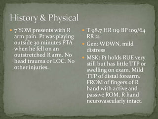  7 YOM presents with R

arm pain. Pt was playing
outside 30 minutes PTA
when he fell on an
outstretched R arm. No
head trauma or LOC. No
other injuries.

 T 98.7 HR 119 BP 109/64

RR 21
 Gen: WDWN, mild
distress
 MSK: Pt holds RUE very
still but has little TTP or
swelling on exam. Mild
TTP of distal forearm.
FROM of fingers of R
hand with active and
passive ROM. R hand
neurovascularly intact.

 