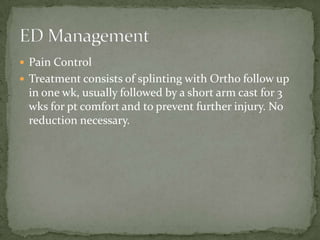  Pain Control
 Treatment consists of splinting with Ortho follow up

in one wk, usually followed by a short arm cast for 3
wks for pt comfort and to prevent further injury. No
reduction necessary.

 