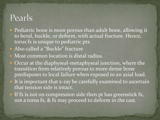  Pediatric bone is more porous than adult bone, allowing it








to bend, buckle, or deform, with actual fracture. Hence,
torus fx is unique to pediatric pts.
Also called a “Buckle” fracture
Most common location is distal radius.
Occur at the diaphyseal-metaphyseal junction, where the
transition from relatively porous to more dense bone
predisposes to local failure when exposed to an axial load.
It is important that x-ray be carefully examined to ascertain
that tension side is intact.
If fx is not on compression side then pt has greenstick fx,
not a torus fx, & fx may proceed to deform in the cast.

 