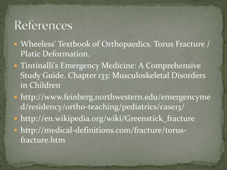  Wheeless' Textbook of Orthopaedics. Torus Fracture /






Platic Deformation.
Tintinalli's Emergency Medicine: A Comprehensive
Study Guide. Chapter 133: Musculoskeletal Disorders
in Children
http://www.feinberg.northwestern.edu/emergencyme
d/residency/ortho-teaching/pediatrics/case13/
http://en.wikipedia.org/wiki/Greenstick_fracture
http://medical-definitions.com/fracture/torusfracture.htm

 