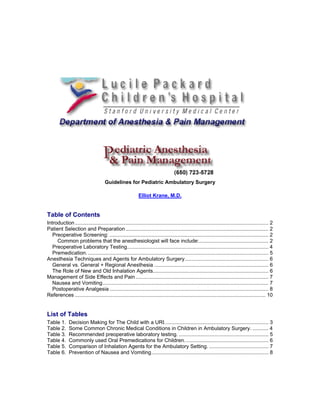 Guidelines for Pediatric Ambulatory Surgery

                                                            Elliot Krane, M.D.


Table of Contents
Introduction ...................................................................................................................................... 2
Patient Selection and Preparation ................................................................................................... 2
   Preoperative Screening: .............................................................................................................. 2
     Common problems that the anesthesiologist will face include:................................................ 2
   Preoperative Laboratory Testing.................................................................................................. 4
   Premedication. ............................................................................................................................. 5
Anesthesia Techniques and Agents for Ambulatory Surgery.......................................................... 6
   General vs. General + Regional Anesthesia ............................................................................... 6
   The Role of New and Old Inhalation Agents................................................................................ 6
Management of Side Effects and Pain ............................................................................................ 7
   Nausea and Vomiting................................................................................................................... 7
   Postoperative Analgesia .............................................................................................................. 8
References .................................................................................................................................... 10


List of Tables
Table 1.      Decision Making for The Child with a URI........................................................................ 3
Table 2.      Some Common Chronic Medical Conditions in Children in Ambulatory Surgery. ........... 4
Table 3.      Recommended preoperative laboratory testing. .............................................................. 5
Table 4.      Commonly used Oral Premedications for Children. ......................................................... 6
Table 5.      Comparison of Inhalation Agents for the Ambulatory Setting. ......................................... 7
Table 6.      Prevention of Nausea and Vomiting................................................................................. 8
 