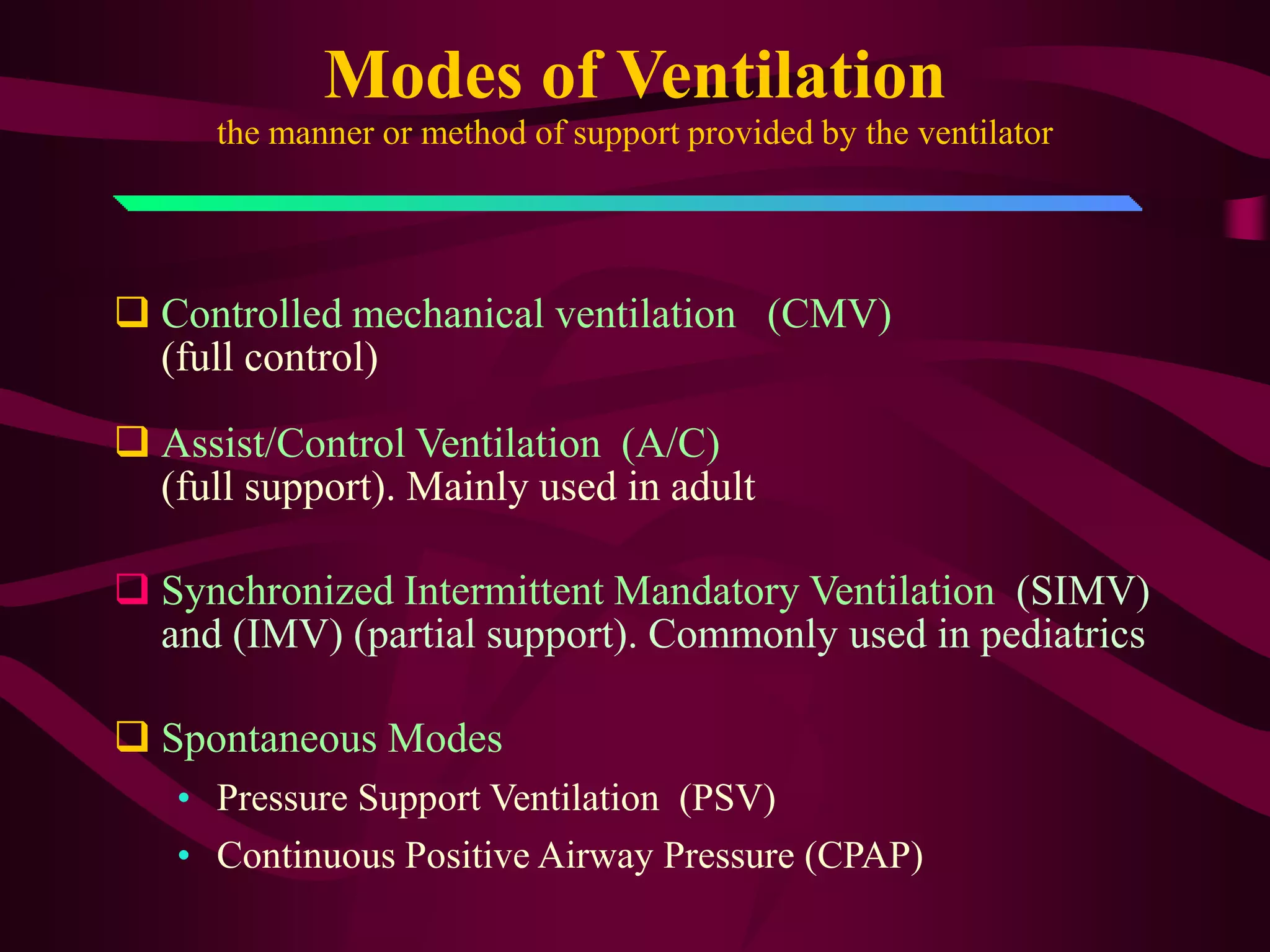 Modes of Ventilation
      the manner or method of support provided by the ventilator




 Controlled mechanical ventilation (CMV)
  (full control)

 Assist/Control Ventilation (A/C)
  (full support). Mainly used in adult

 Synchronized Intermittent Mandatory Ventilation (SIMV)
  and (IMV) (partial support). Commonly used in pediatrics

 Spontaneous Modes
   • Pressure Support Ventilation (PSV)
   • Continuous Positive Airway Pressure (CPAP)
 