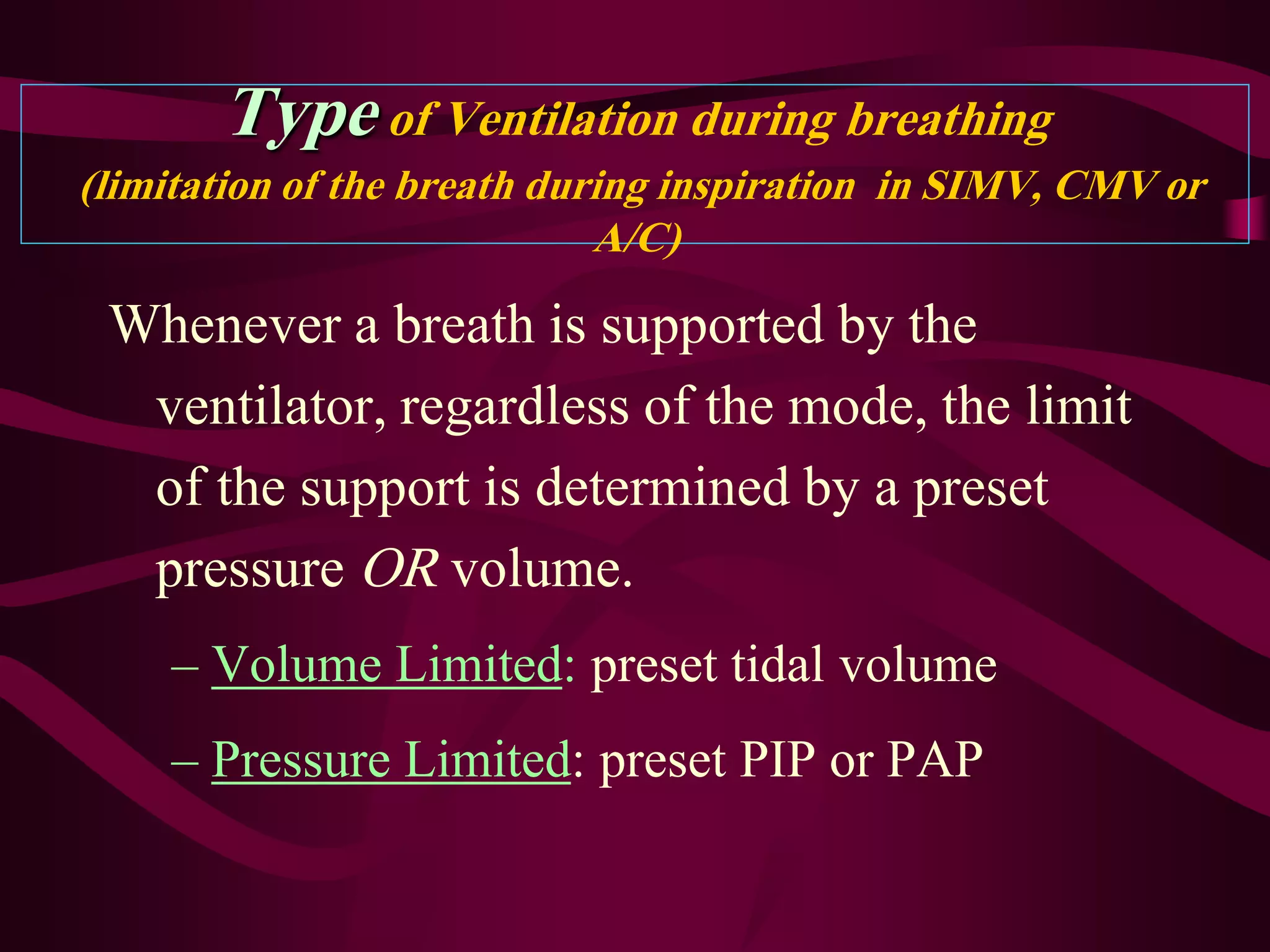Type of Ventilation during breathing
(limitation of the breath during inspiration in SIMV, CMV or
                             A/C)

 Whenever a breath is supported by the
  ventilator, regardless of the mode, the limit
  of the support is determined by a preset
  pressure OR volume.
    – Volume Limited: preset tidal volume
    – Pressure Limited: preset PIP or PAP
 