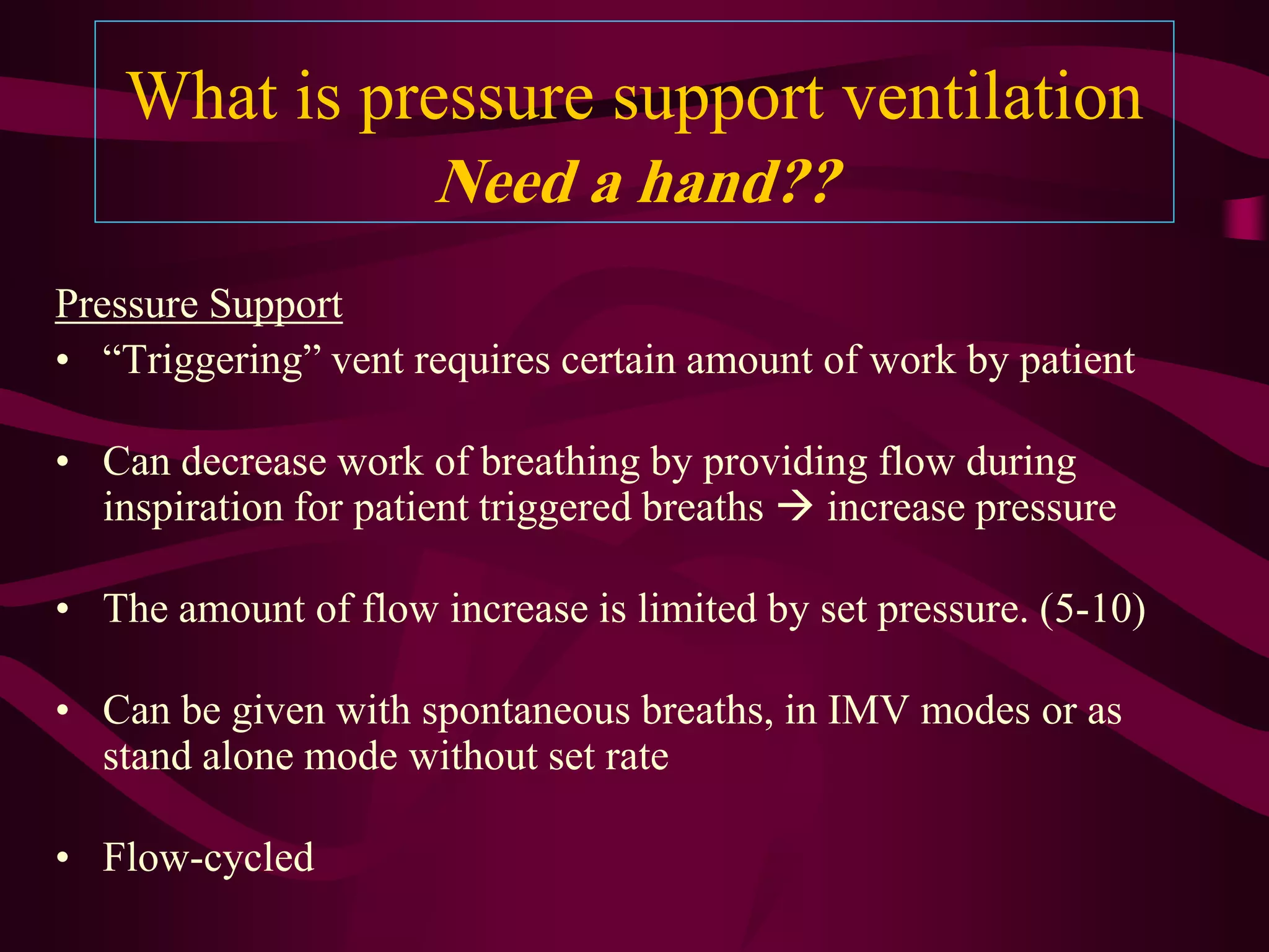 What is pressure support ventilation
                      Need a hand??
Pressure Support
• “Triggering” vent requires certain amount of work by patient

• Can decrease work of breathing by providing flow during
  inspiration for patient triggered breaths  increase pressure

• The amount of flow increase is limited by set pressure. (5-10)

• Can be given with spontaneous breaths, in IMV modes or as
  stand alone mode without set rate

• Flow-cycled
 