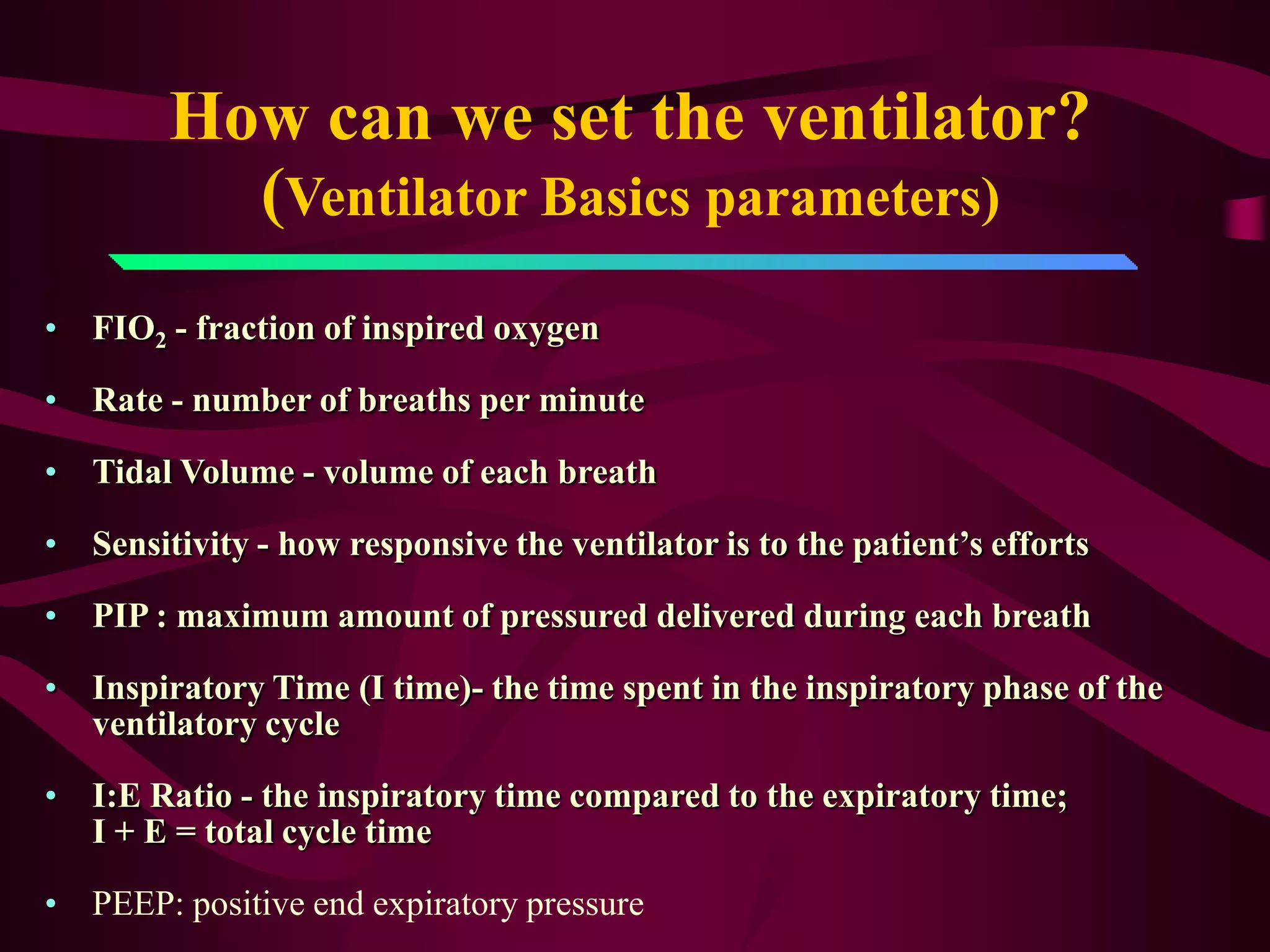 How can we set the ventilator?
          (Ventilator Basics parameters)
• FIO2 - fraction of inspired oxygen

• Rate - number of breaths per minute

• Tidal Volume - volume of each breath

• Sensitivity - how responsive the ventilator is to the patient’s efforts

• PIP : maximum amount of pressured delivered during each breath

• Inspiratory Time (I time)- the time spent in the inspiratory phase of the
  ventilatory cycle

• I:E Ratio - the inspiratory time compared to the expiratory time;
  I + E = total cycle time

• PEEP: positive end expiratory pressure
 