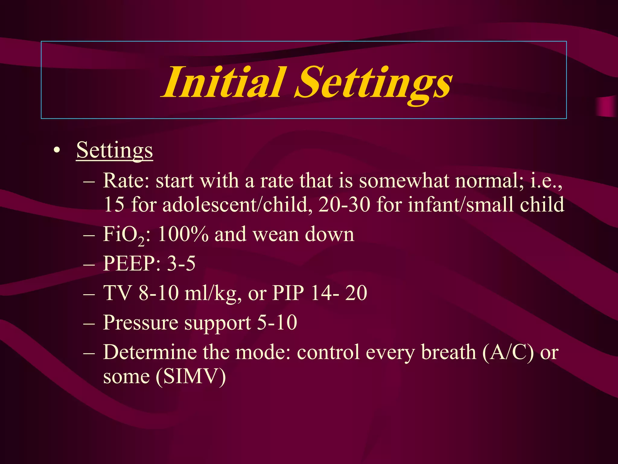 Initial Settings
• Settings
   – Rate: start with a rate that is somewhat normal; i.e.,
     15 for adolescent/child, 20-30 for infant/small child
   – FiO2: 100% and wean down
   – PEEP: 3-5
   – TV 8-10 ml/kg, or PIP 14- 20
   – Pressure support 5-10
   – Determine the mode: control every breath (A/C) or
     some (SIMV)
 