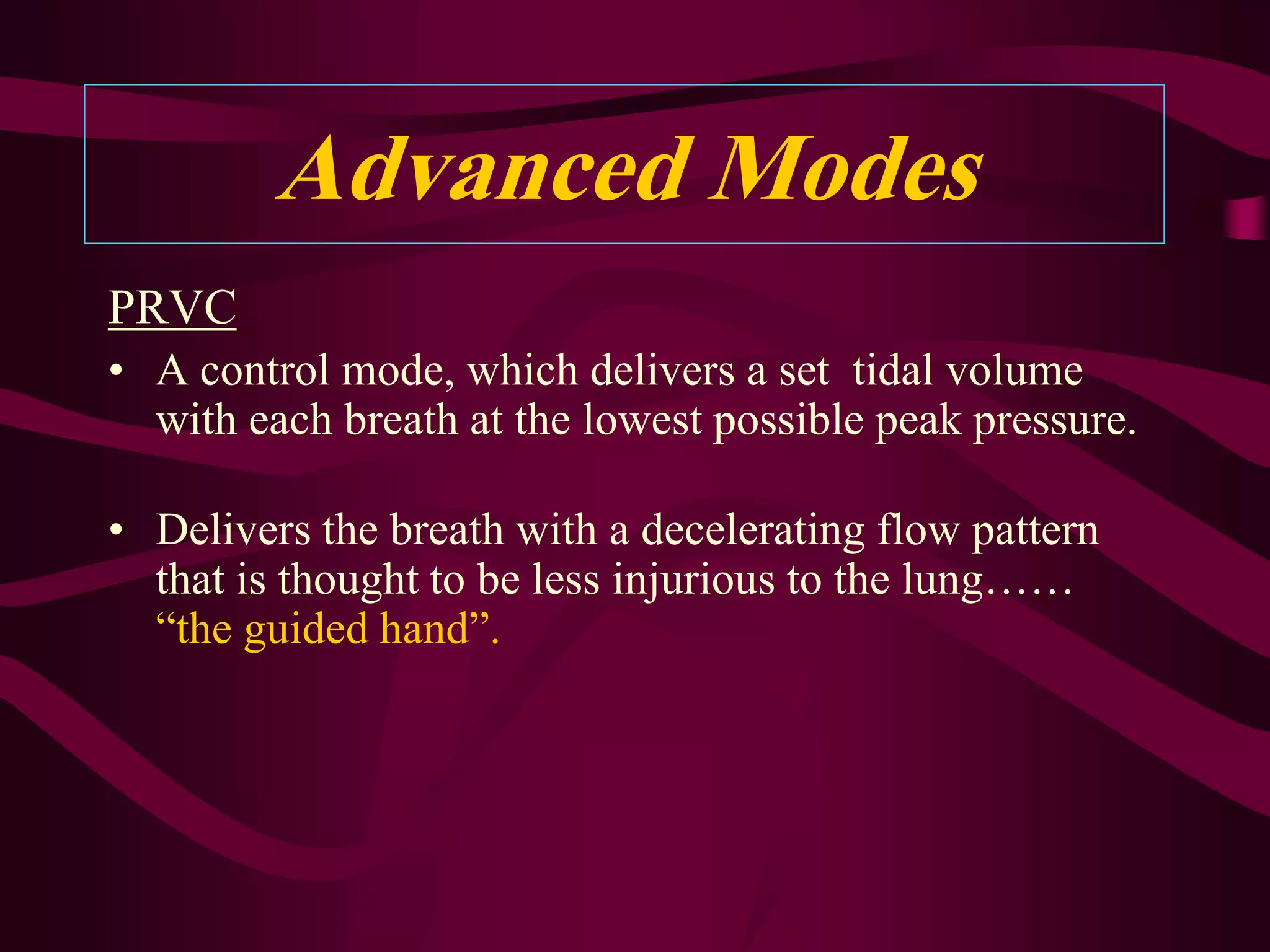 Advanced Modes
PRVC
• A control mode, which delivers a set tidal volume
  with each breath at the lowest possible peak pressure.

• Delivers the breath with a decelerating flow pattern
  that is thought to be less injurious to the lung……
  “the guided hand”.
 