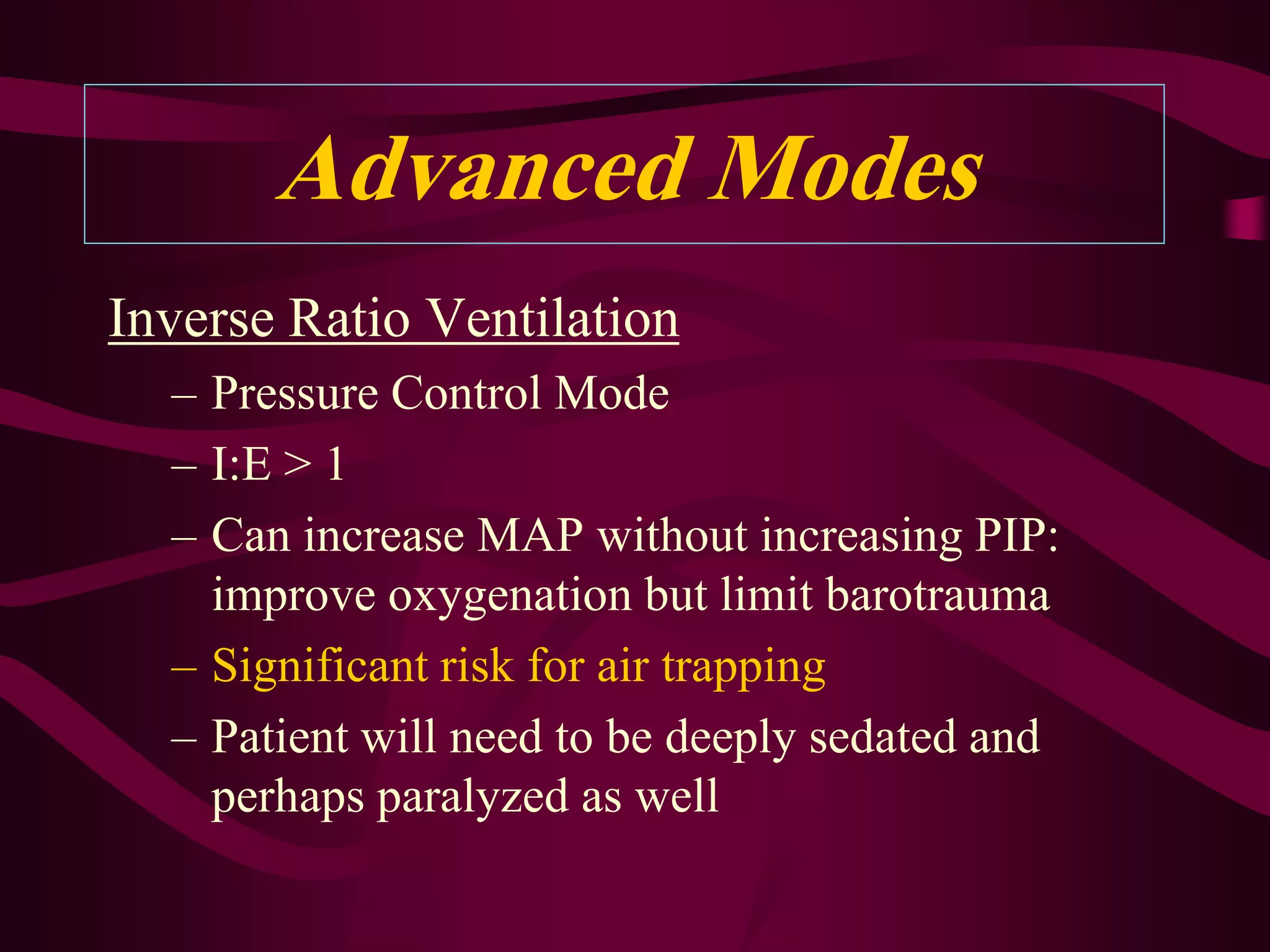 Advanced Modes
Inverse Ratio Ventilation
  – Pressure Control Mode
  – I:E > 1
  – Can increase MAP without increasing PIP:
    improve oxygenation but limit barotrauma
  – Significant risk for air trapping
  – Patient will need to be deeply sedated and
    perhaps paralyzed as well
 