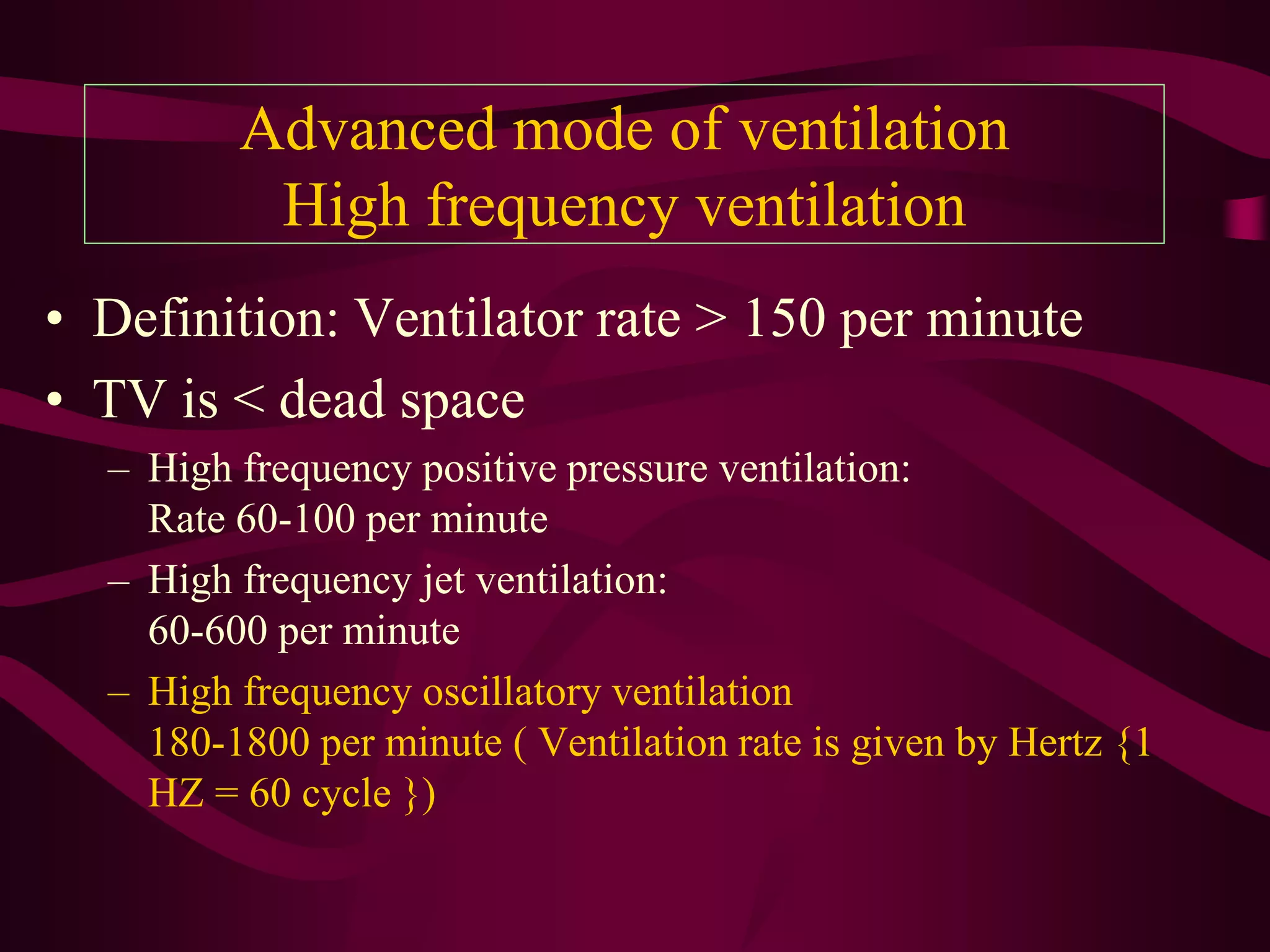 Advanced mode of ventilation
          High frequency ventilation
• Definition: Ventilator rate > 150 per minute
• TV is < dead space
  – High frequency positive pressure ventilation:
    Rate 60-100 per minute
  – High frequency jet ventilation:
    60-600 per minute
  – High frequency oscillatory ventilation
    180-1800 per minute ( Ventilation rate is given by Hertz {1
    HZ = 60 cycle })
 