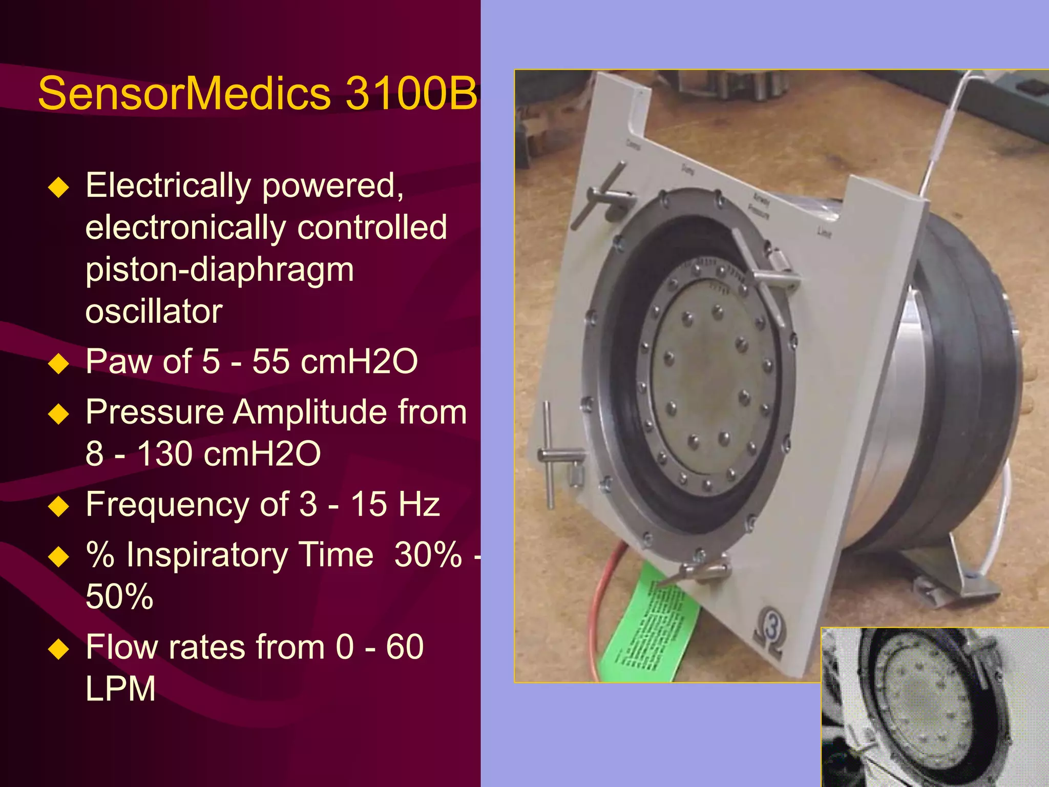 SensorMedics 3100B
   Electrically powered,
    electronically controlled
    piston-diaphragm
    oscillator
   Paw of 5 - 55 cmH2O
   Pressure Amplitude from
    8 - 130 cmH2O
   Frequency of 3 - 15 Hz
   % Inspiratory Time 30% -
    50%
   Flow rates from 0 - 60
    LPM
 