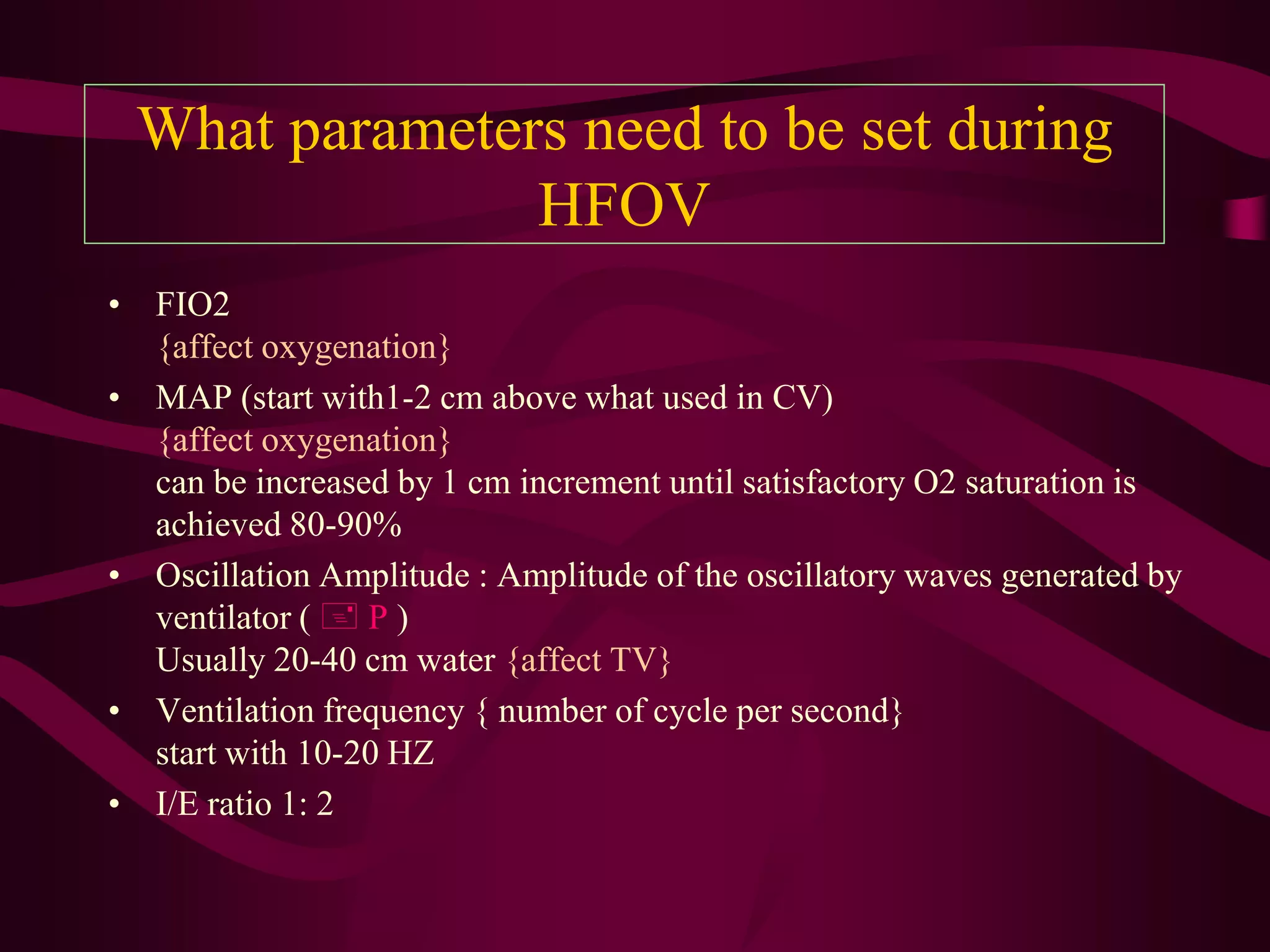 What parameters need to be set during
               HFOV
• FIO2
  {affect oxygenation}
• MAP (start with1-2 cm above what used in CV)
  {affect oxygenation}
  can be increased by 1 cm increment until satisfactory O2 saturation is
  achieved 80-90%
• Oscillation Amplitude : Amplitude of the oscillatory waves generated by
  ventilator (  P )
  Usually 20-40 cm water {affect TV}
• Ventilation frequency { number of cycle per second}
  start with 10-20 HZ
• I/E ratio 1: 2
 