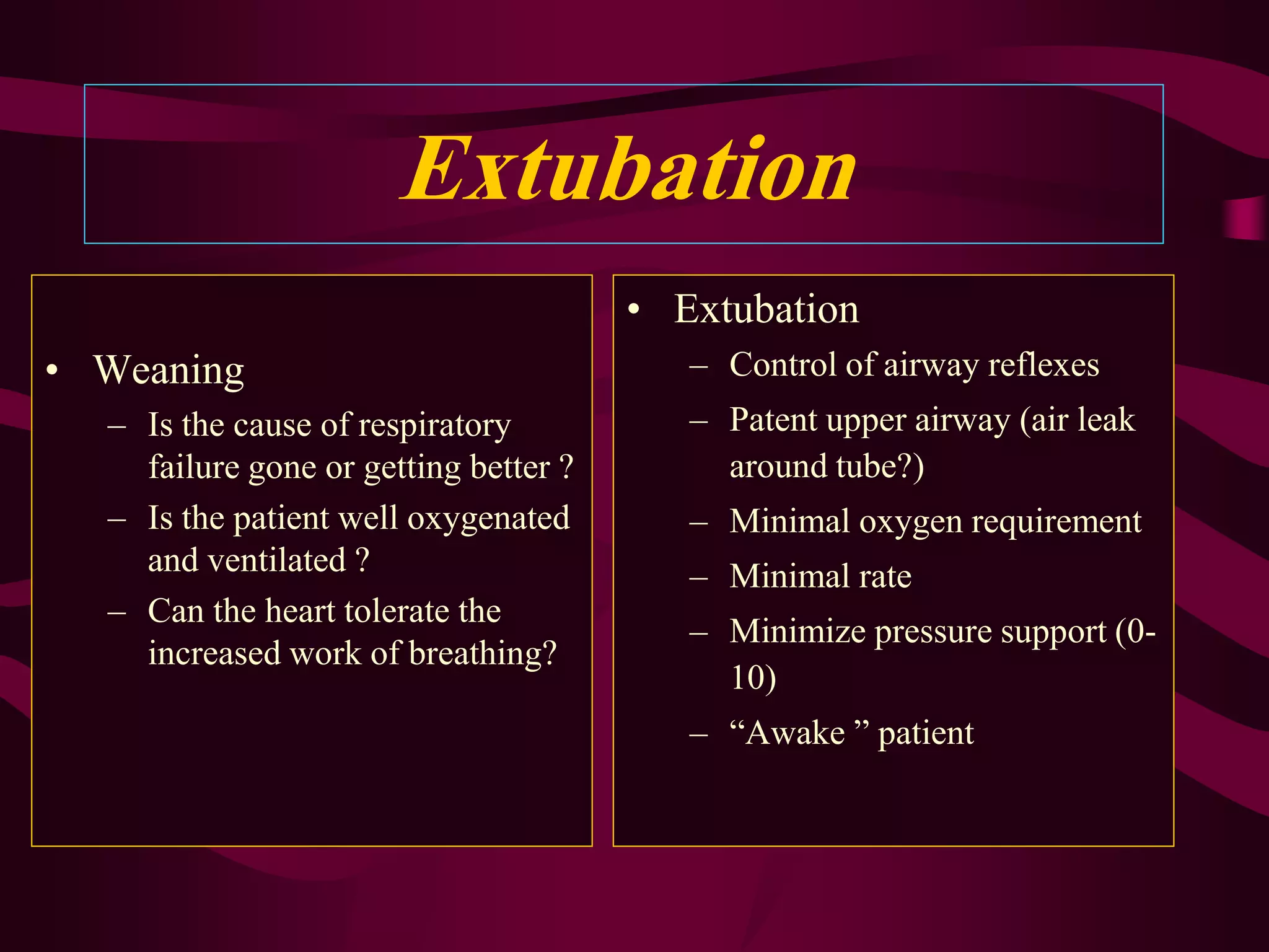 Extubation
                                       • Extubation
• Weaning                                 – Control of airway reflexes
  – Is the cause of respiratory           – Patent upper airway (air leak
    failure gone or getting better ?        around tube?)
  – Is the patient well oxygenated        – Minimal oxygen requirement
    and ventilated ?                      – Minimal rate
  – Can the heart tolerate the
                                          – Minimize pressure support (0-
    increased work of breathing?
                                            10)
                                          – “Awake ” patient
 