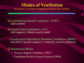 Modes of Ventilation
      the manner or method of support provided by the ventilator




 Controlled mechanical ventilation (CMV)
  (full control)

 Assist/Control Ventilation (A/C)
  (full support). Mainly used in adult

 Synchronized Intermittent Mandatory Ventilation (SIMV)
  and (IMV) (partial support). Commonly used in pediatrics

 Spontaneous Modes
   • Pressure Support Ventilation (PSV)
   • Continuous Positive Airway Pressure (CPAP)
 