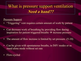 What is pressure support ventilation
                      Need a hand??
Pressure Support
• “Triggering” vent requires certain amount of work by patient

• Can decrease work of breathing by providing flow during
  inspiration for patient triggered breaths  increase pressure

• The amount of flow increase is limited by set pressure. (5-10)

• Can be given with spontaneous breaths, in IMV modes or as
  stand alone mode without set rate

• Flow-cycled
 