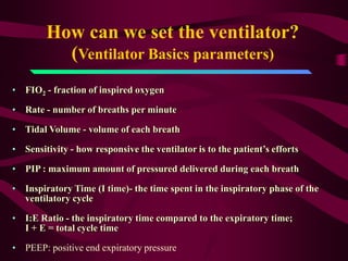 How can we set the ventilator?
          (Ventilator Basics parameters)
• FIO2 - fraction of inspired oxygen

• Rate - number of breaths per minute

• Tidal Volume - volume of each breath

• Sensitivity - how responsive the ventilator is to the patient’s efforts

• PIP : maximum amount of pressured delivered during each breath

• Inspiratory Time (I time)- the time spent in the inspiratory phase of the
  ventilatory cycle

• I:E Ratio - the inspiratory time compared to the expiratory time;
  I + E = total cycle time

• PEEP: positive end expiratory pressure
 