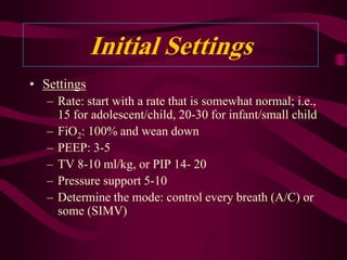 Initial Settings
• Settings
   – Rate: start with a rate that is somewhat normal; i.e.,
     15 for adolescent/child, 20-30 for infant/small child
   – FiO2: 100% and wean down
   – PEEP: 3-5
   – TV 8-10 ml/kg, or PIP 14- 20
   – Pressure support 5-10
   – Determine the mode: control every breath (A/C) or
     some (SIMV)
 