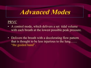 Advanced Modes
PRVC
• A control mode, which delivers a set tidal volume
  with each breath at the lowest possible peak pressure.

• Delivers the breath with a decelerating flow pattern
  that is thought to be less injurious to the lung……
  “the guided hand”.
 