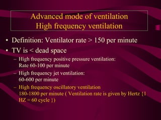 Advanced mode of ventilation
          High frequency ventilation
• Definition: Ventilator rate > 150 per minute
• TV is < dead space
  – High frequency positive pressure ventilation:
    Rate 60-100 per minute
  – High frequency jet ventilation:
    60-600 per minute
  – High frequency oscillatory ventilation
    180-1800 per minute ( Ventilation rate is given by Hertz {1
    HZ = 60 cycle })
 