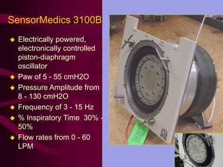 SensorMedics 3100B
   Electrically powered,
    electronically controlled
    piston-diaphragm
    oscillator
   Paw of 5 - 55 cmH2O
   Pressure Amplitude from
    8 - 130 cmH2O
   Frequency of 3 - 15 Hz
   % Inspiratory Time 30% -
    50%
   Flow rates from 0 - 60
    LPM
 