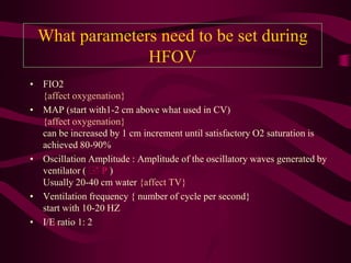 What parameters need to be set during
               HFOV
• FIO2
  {affect oxygenation}
• MAP (start with1-2 cm above what used in CV)
  {affect oxygenation}
  can be increased by 1 cm increment until satisfactory O2 saturation is
  achieved 80-90%
• Oscillation Amplitude : Amplitude of the oscillatory waves generated by
  ventilator (  P )
  Usually 20-40 cm water {affect TV}
• Ventilation frequency { number of cycle per second}
  start with 10-20 HZ
• I/E ratio 1: 2
 