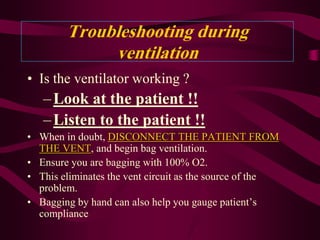 Troubleshooting during
             ventilation
• Is the ventilator working ?
   – Look at the patient !!
   – Listen to the patient !!
• When in doubt, DISCONNECT THE PATIENT FROM
  THE VENT, and begin bag ventilation.
• Ensure you are bagging with 100% O2.
• This eliminates the vent circuit as the source of the
  problem.
• Bagging by hand can also help you gauge patient’s
  compliance
 